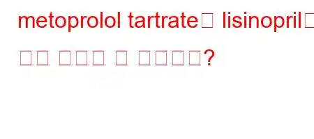 metoprolol tartrate와 lisinopril을 함께 복용할 수 있습니까?